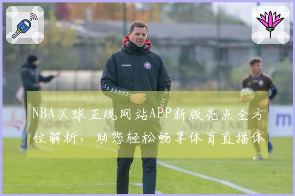 NBA买球正规网站APP新版亮点全方位解析，助您轻松畅享体育直播体验