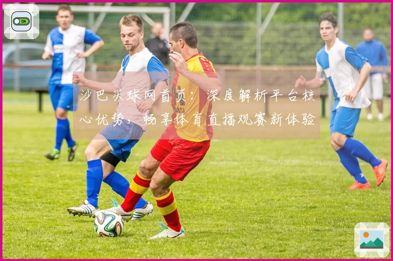 沙巴买球网首页：深度解析平台核心优势，畅享体育直播观赛新体验