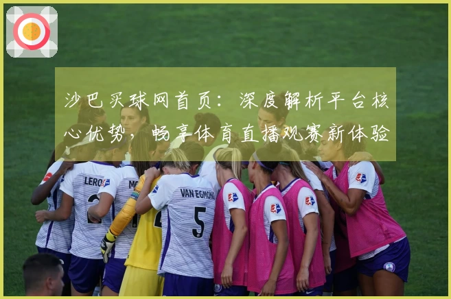 沙巴买球网首页：深度解析平台核心优势，畅享体育直播观赛新体验